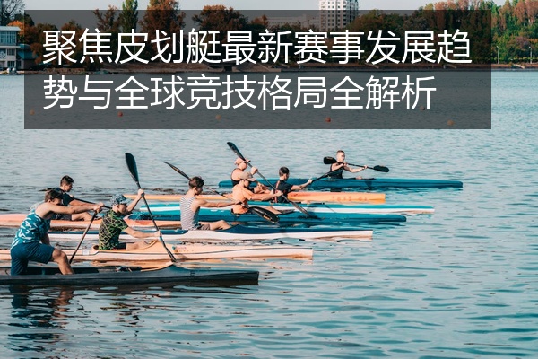 聚焦皮划艇最新赛事发展趋势与全球竞技格局全解析