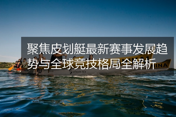 聚焦皮划艇最新赛事发展趋势与全球竞技格局全解析