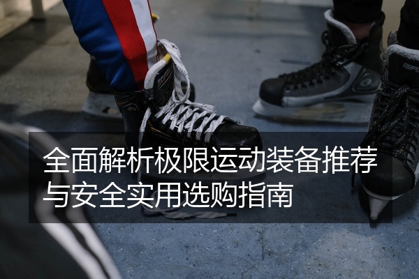 全面解析极限运动装备推荐与安全实用选购指南