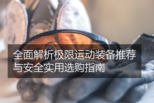 全面解析极限运动装备推荐与安全实用选购指南