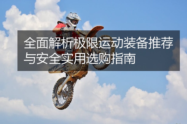 全面解析极限运动装备推荐与安全实用选购指南