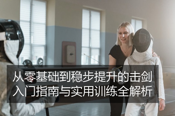 从零基础到稳步提升的击剑入门指南与实用训练全解析