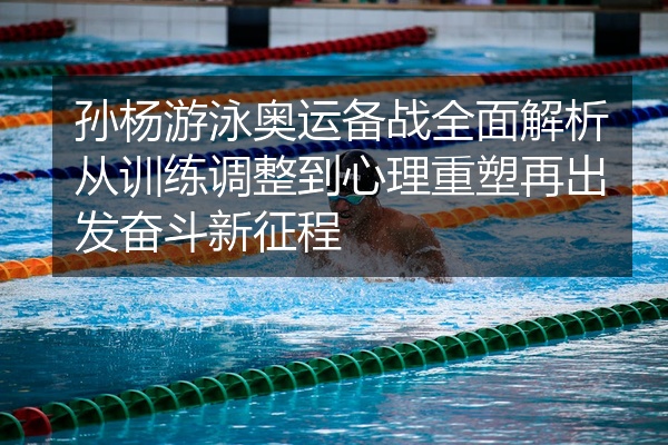 孙杨游泳奥运备战全面解析从训练调整到心理重塑再出发奋斗新征程