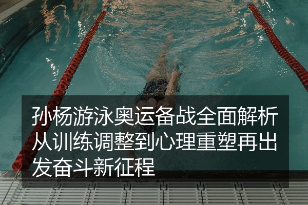 孙杨游泳奥运备战全面解析从训练调整到心理重塑再出发奋斗新征程