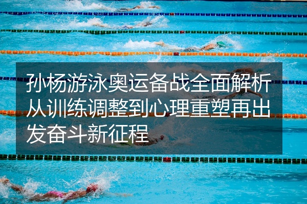 孙杨游泳奥运备战全面解析从训练调整到心理重塑再出发奋斗新征程