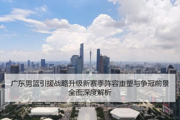 广东男篮引援战略升级新赛季阵容重塑与争冠前景全面深度解析
