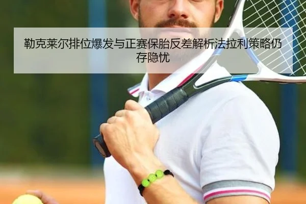 勒克莱尔排位爆发与正赛保胎反差解析法拉利策略仍存隐忧